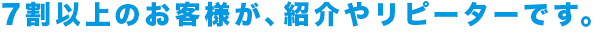 7割以上のお客様が紹介やリピーターです。